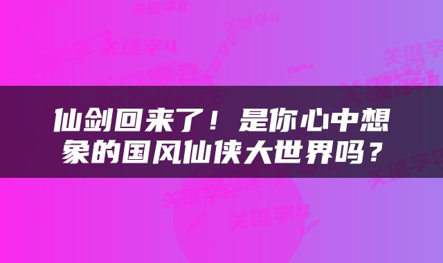 仙剑回来了！是你心中想象的国风仙侠大世界吗？