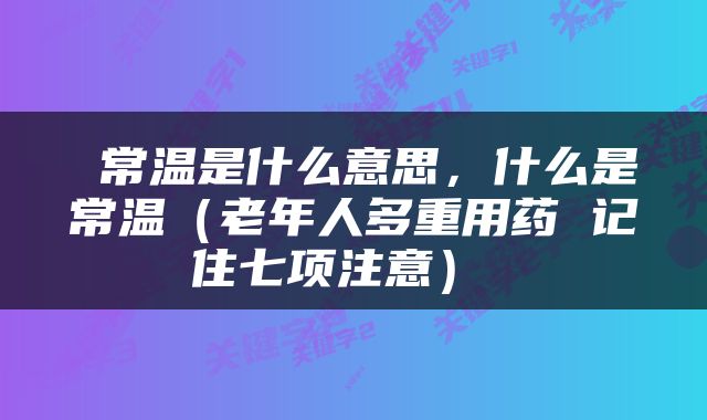  常温是什么意思，什么是常温（老年人多重用药 记住七项注意） 