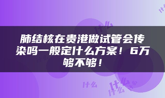 肺结核在贵港做试管会传染吗一般定什么方案！6万够不够！