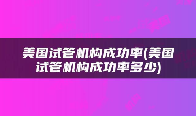 美国试管机构成功率(美国试管机构成功率多少)