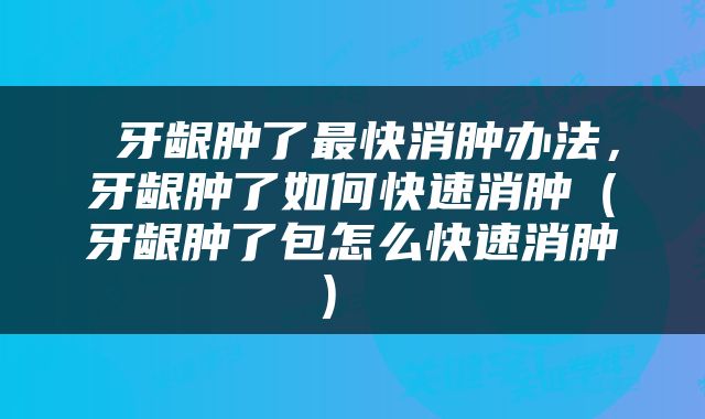  牙龈肿了最快消肿办法，牙龈肿了如何快速消肿（牙龈肿了包怎么快速消肿） 
