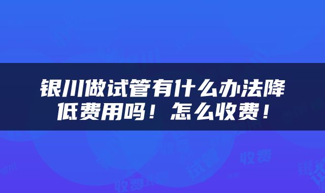 银川做试管有什么办法降低费用吗！怎么收费！