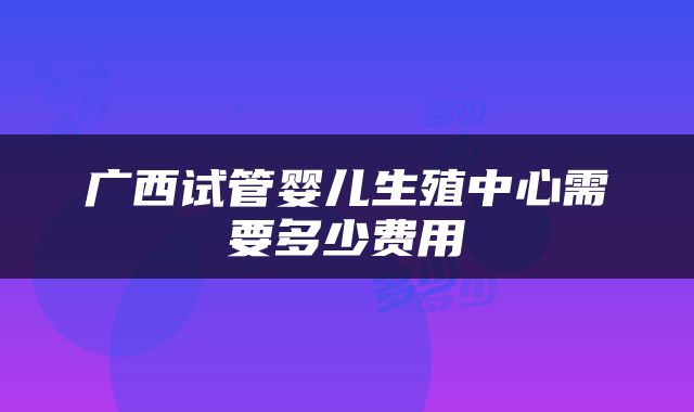 广西试管婴儿生殖中心需要多少费用