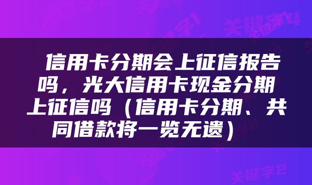  信用卡分期会上征信报告吗，光大信用卡现金分期上征信吗（信用卡分期、共同借款将一览无遗） 