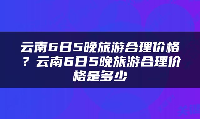 云南6日5晚旅游合理价格？云南6日5晚旅游合理价格是多少