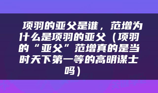  项羽的亚父是谁，范增为什么是项羽的亚父（项羽的“亚父”范增真的是当时天下第一等的高明谋士吗） 