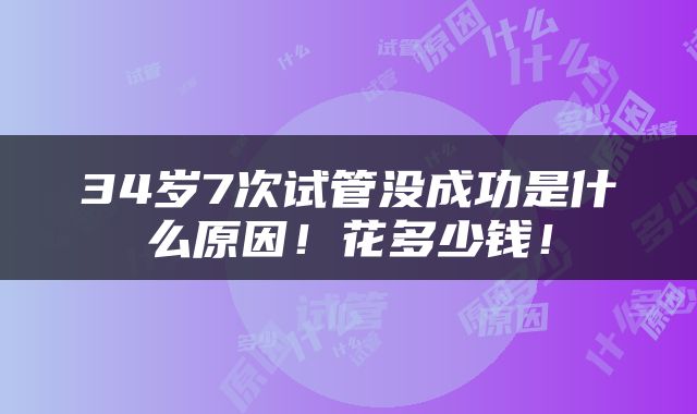 34岁7次试管没成功是什么原因！花多少钱！