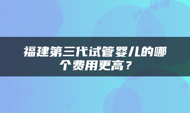 福建第三代试管婴儿的哪个费用更高？