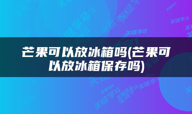芒果可以放冰箱吗(芒果可以放冰箱保存吗)