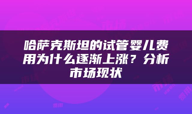 哈萨克斯坦的试管婴儿费用为什么逐渐上涨？分析市场现状