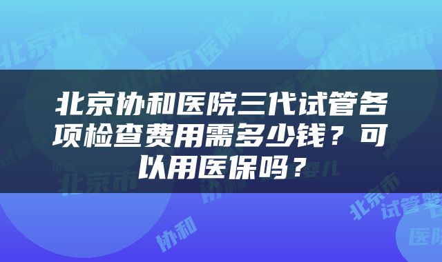 北京协和医院三代试管各项检查费用需多少钱？可以用医保吗？