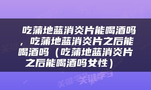  吃蒲地蓝消炎片能喝酒吗，吃蒲地蓝消炎片之后能喝酒吗（吃蒲地蓝消炎片之后能喝酒吗女性） 