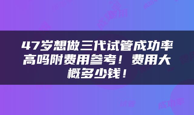 47岁想做三代试管成功率高吗附费用参考!费用大概多少钱!