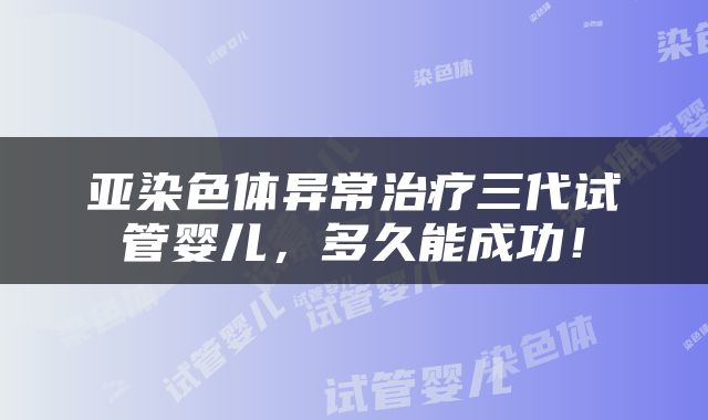 亚染色体异常治疗三代试管婴儿，多久能成功！