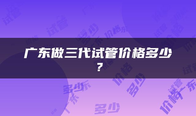 广东做三代试管价格多少？