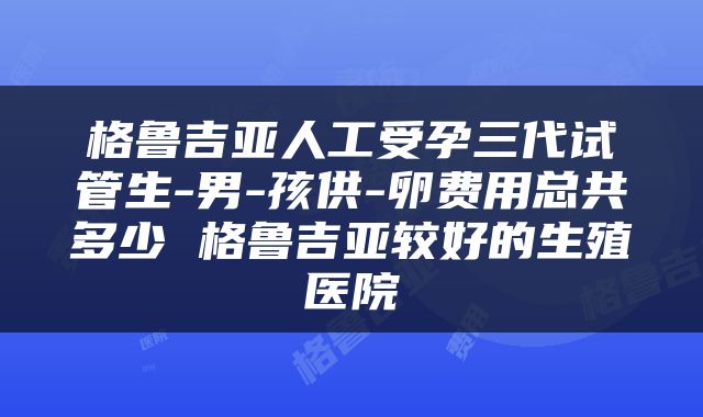格鲁吉亚人工受孕三代试管生-男-孩供-卵费用总共多少 格鲁吉亚较好的生殖医院