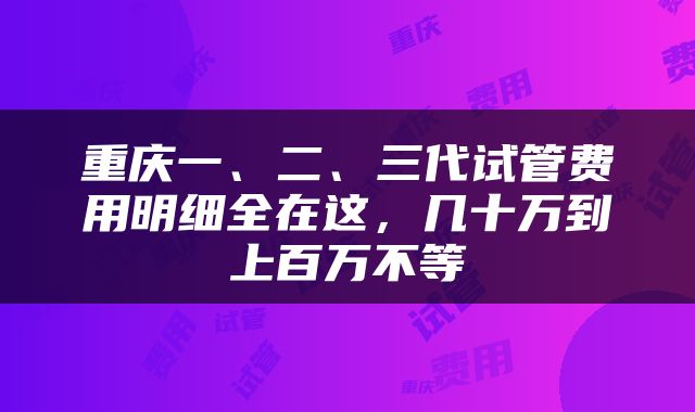 重庆一、二、三代试管费用明细全在这，几十万到上百万不等