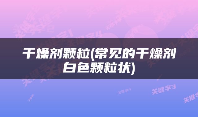 干燥剂颗粒(常见的干燥剂白色颗粒状)
