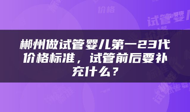 郴州做试管婴儿第一23代价格标准，试管前后要补充什么？