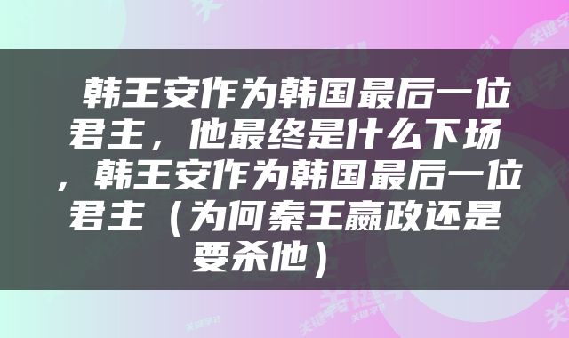  韩王安作为韩国最后一位君主，他最终是什么下场，韩王安作为韩国最后一位君主（为何秦王嬴政还是要杀他） 