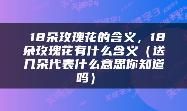  18朵玫瑰花的含义，18朵玫瑰花有什么含义（送几朵代表什么意思你知道吗） 