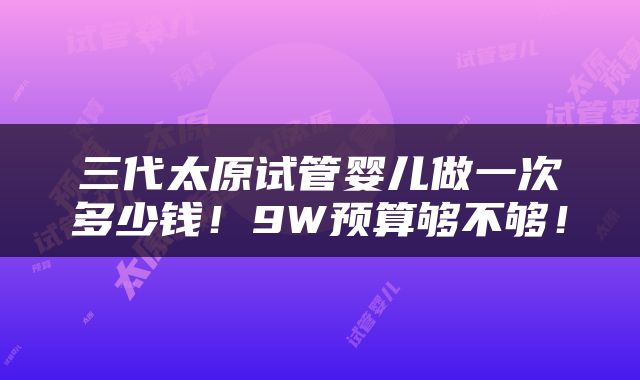 三代太原试管婴儿做一次多少钱！9W预算够不够！