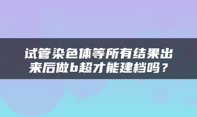 试管染色体等所有结果出来后做b超才能建档吗？