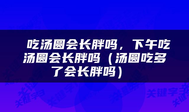  吃汤圆会长胖吗，下午吃汤圆会长胖吗（汤圆吃多了会长胖吗） 