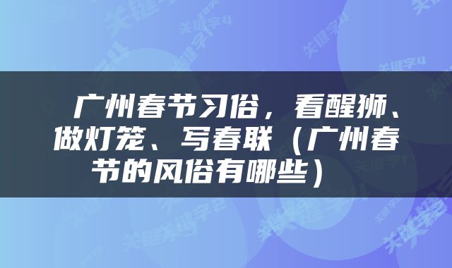  广州春节习俗，看醒狮、做灯笼、写春联（广州春节的风俗有哪些） 