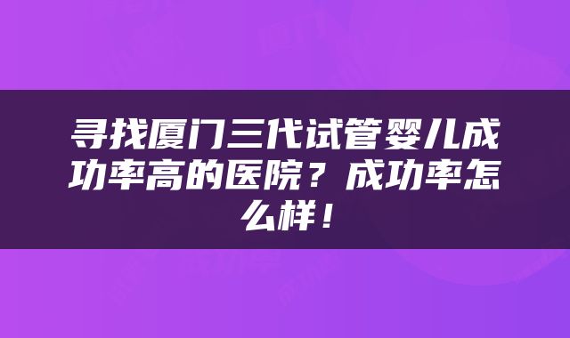 寻找厦门三代试管婴儿成功率高的医院？成功率怎么样！