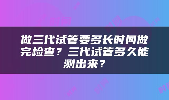 做三代试管要多长时间做完检查？三代试管多久能测出来？