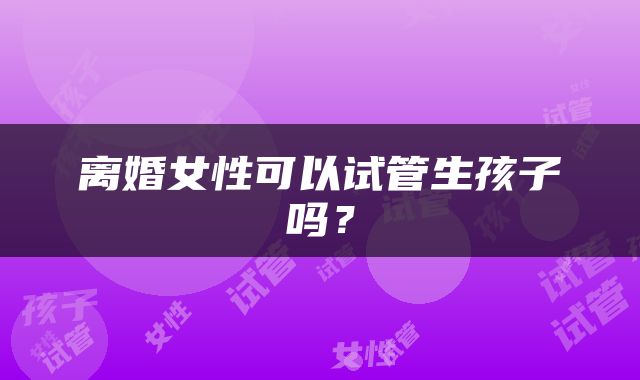 离婚女性可以试管生孩子吗？