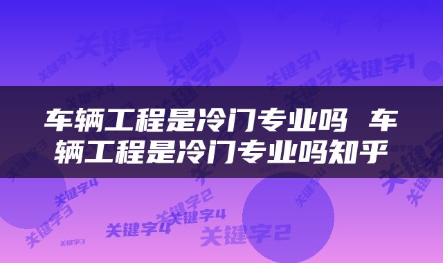 车辆工程是冷门专业吗 车辆工程是冷门专业吗知乎