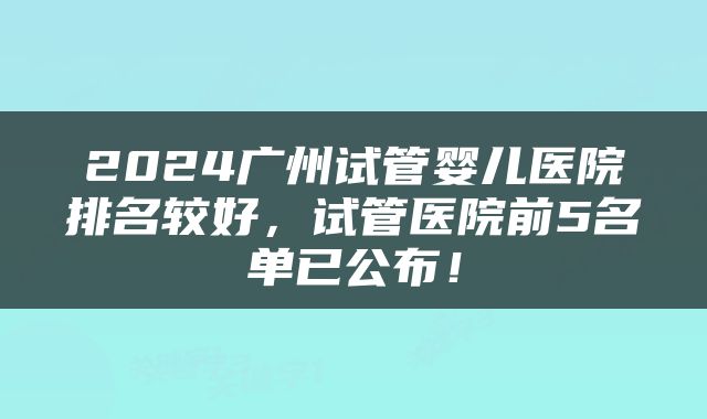 2024广州试管婴儿医院排名较好，试管医院前5名单已公布！