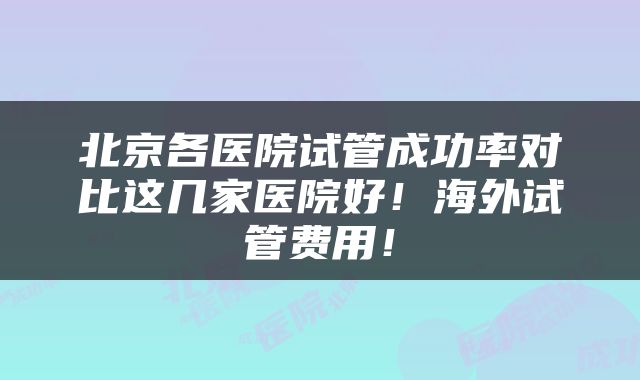 北京各医院试管成功率对比这几家医院好!海外试管费用!