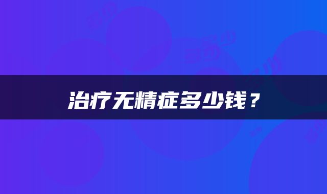 治疗无精症多少钱？