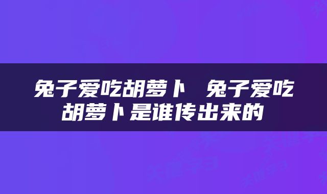 兔子爱吃胡萝卜 兔子爱吃胡萝卜是谁传出来的