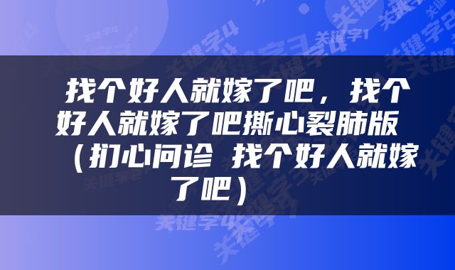  找个好人就嫁了吧，找个好人就嫁了吧撕心裂肺版（扪心问诊⑥找个好人就嫁了吧） 