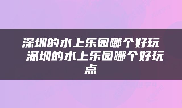 深圳的水上乐园哪个好玩 深圳的水上乐园哪个好玩点