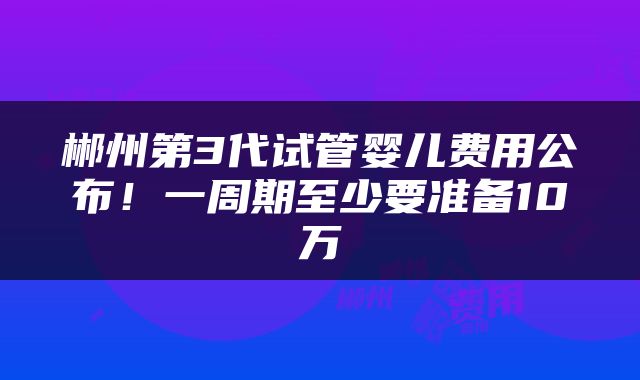郴州第3代试管婴儿费用公布！一周期至少要准备10万
