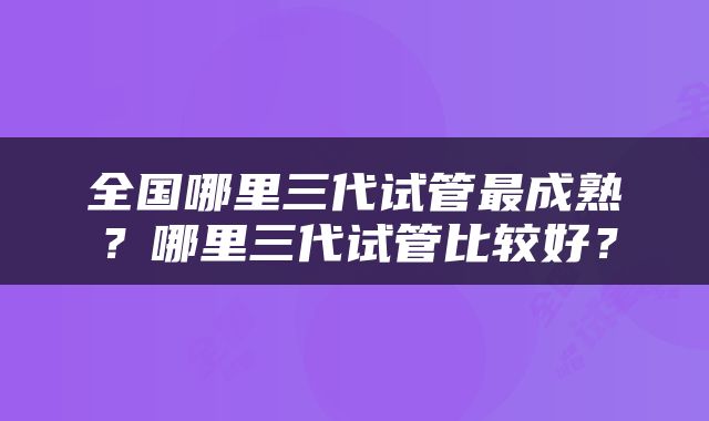 全国哪里三代试管最成熟？哪里三代试管比较好？