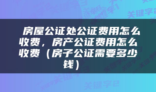  房屋公证处公证费用怎么收费，房产公证费用怎么收费（房子公证需要多少钱） 