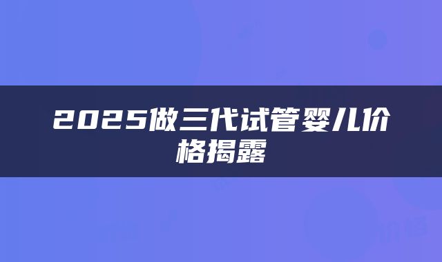 2025做三代试管婴儿价格揭露