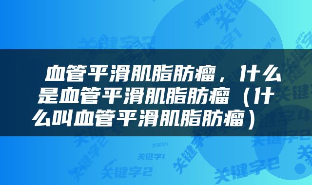  血管平滑肌脂肪瘤，什么是血管平滑肌脂肪瘤（什么叫血管平滑肌脂肪瘤） 