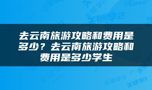 去云南旅游攻略和费用是多少？去云南旅游攻略和费用是多少学生