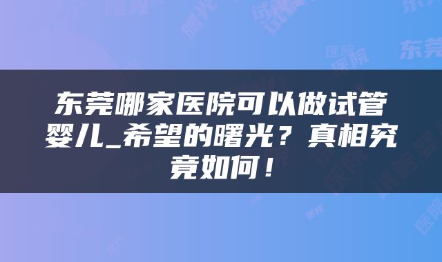 东莞哪家医院可以做试管婴儿_希望的曙光？真相究竟如何！
