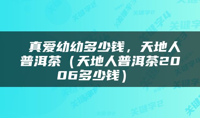  真爱幼幼多少钱，天地人普洱茶（天地人普洱茶2006多少钱） 