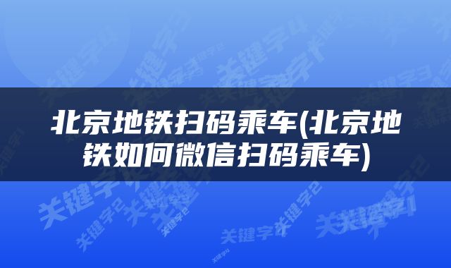 北京地铁扫码乘车(北京地铁如何微信扫码乘车)