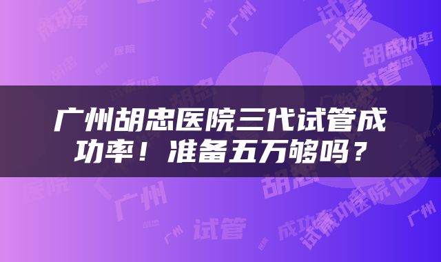 广州胡忠医院三代试管成功率！准备五万够吗？