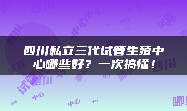 四川私立三代试管生殖中心哪些好?一次搞懂!